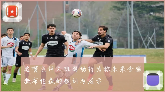 名嘴点评文班离场行为称未来会感激布伦森的教训与启示
