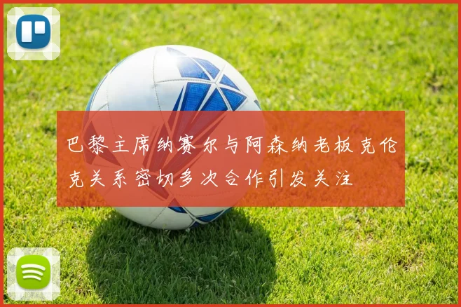 巴黎主席纳赛尔与阿森纳老板克伦克关系密切多次合作引发关注