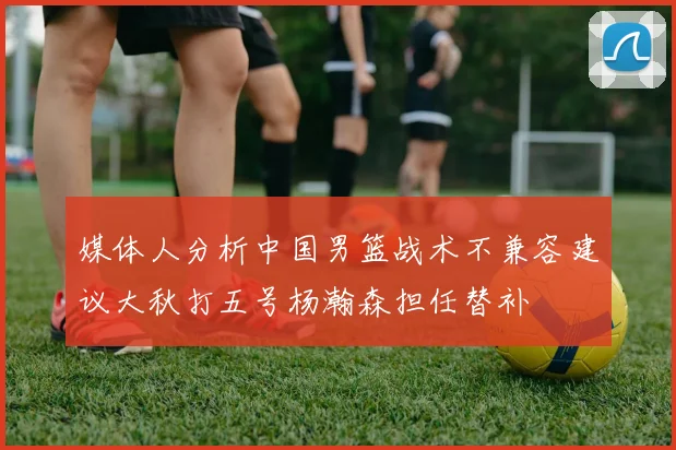 媒体人分析中国男篮战术不兼容建议大秋打五号杨瀚森担任替补