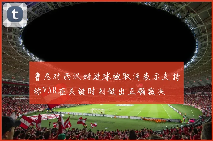 鲁尼对西汉姆进球被取消表示支持称VAR在关键时刻做出正确裁决