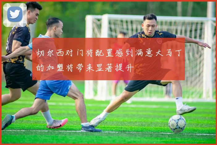切尔西对门将配置感到满意大马丁的加盟将带来显著提升