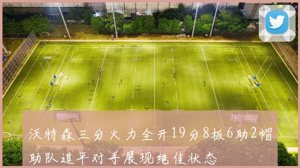 沃特森三分火力全开19分8板6助2帽助队追平对手展现绝佳状态