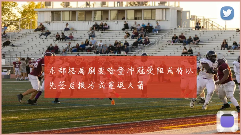 东部格局剧变哈登冲冠受阻或将以先签后换方式重返火箭