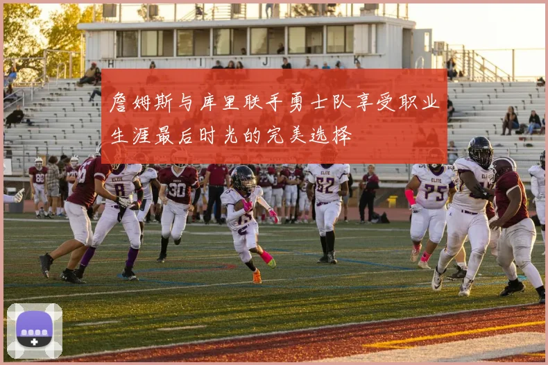 詹姆斯与库里联手勇士队享受职业生涯最后时光的完美选择