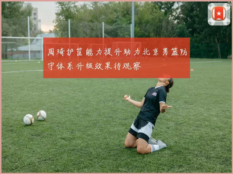 周琦护筐能力提升助力北京男篮防守体系升级效果待观察