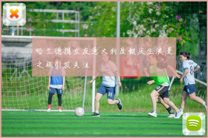 哈兰德携女友意大利度假庆生浪漫之旅引发关注