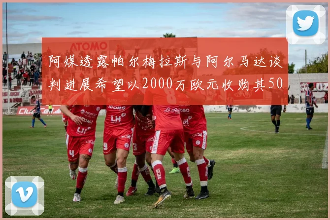 阿媒透露帕尔梅拉斯与阿尔马达谈判进展希望以2000万欧元收购其50所有权
