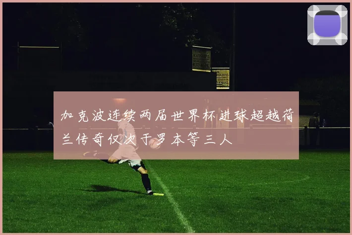 加克波连续两届世界杯进球超越荷兰传奇仅次于罗本等三人