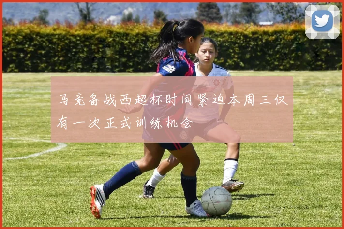马竞备战西超杯时间紧迫本周三仅有一次正式训练机会