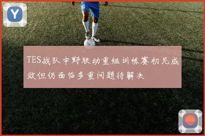 TES战队中野联动重组训练赛初见成效但仍面临多重问题待解决