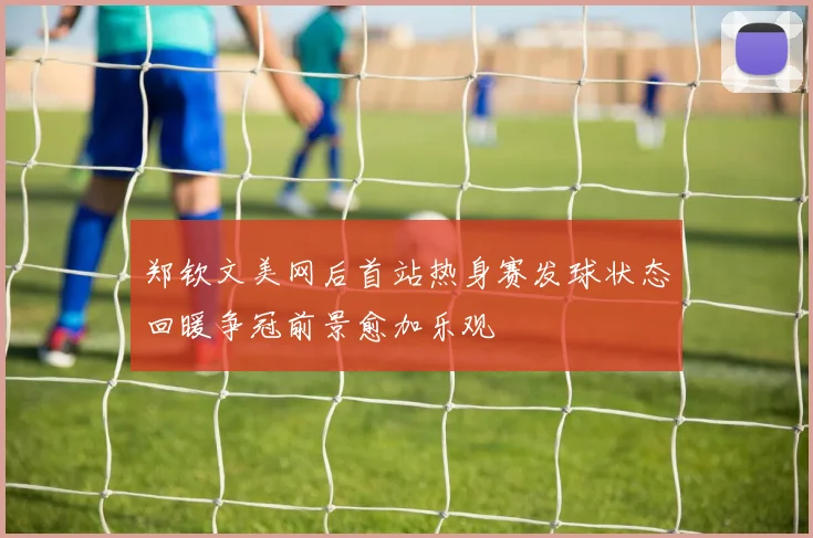 郑钦文美网后首站热身赛发球状态回暖争冠前景愈加乐观