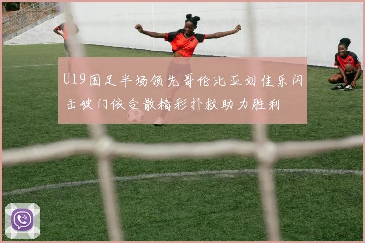 U19国足半场领先哥伦比亚刘佳乐闪击破门依合散精彩扑救助力胜利