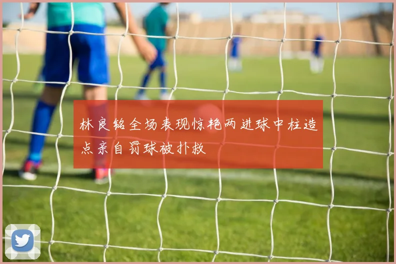 林良铭全场表现惊艳两进球中柱造点亲自罚球被扑救