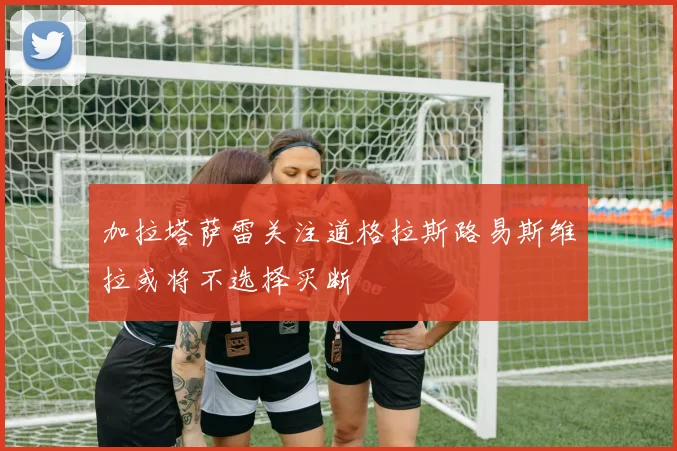 加拉塔萨雷关注道格拉斯路易斯维拉或将不选择买断