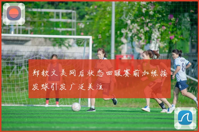 郑钦文美网后状态回暖赛前加练接发球引发广泛关注